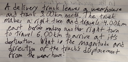 A delivery truck leaves a wearhouse 
and travels 3. 00km north. The truck 
mabes a right furn and travels 4. 00km
east before making another right turn 
to travel 6. 00tm to arrive at it's 
dectination. What is the magnitude and 
direction of the fructs displacement 
from the wear houre!