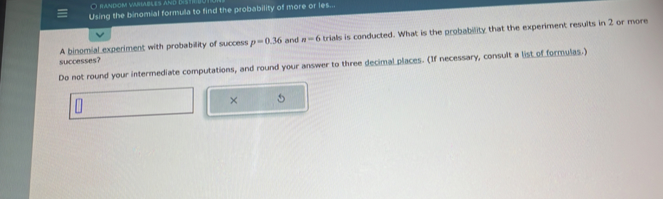 random variables and distrid 
Using the binomial formula to find the probability of more or les... 
A binomial experiment with probability of success p=0.36 and n=6 trials is conducted. What is the probability that the experiment results in 2 or more 
successes? 
Do not round your intermediate computations, and round your answer to three decimal places. (If necessary, consult a list of formulas.) 
×