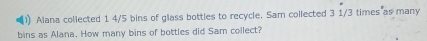 Alana collected 1 4/5 bins of glass bottles to recycle. Sam collected 3 1/3 times as many 
bins as Alana. How many bins of bottles did Sam collect?