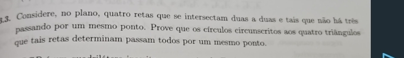 Considere, no plano, quatro retas que se intersectam duas a duas e tais que não há três 
passando por um mesmo ponto. Prove que os círculos circunscritos aos quatro triângulos 
que tais retas determinam passam todos por um mesmo ponto