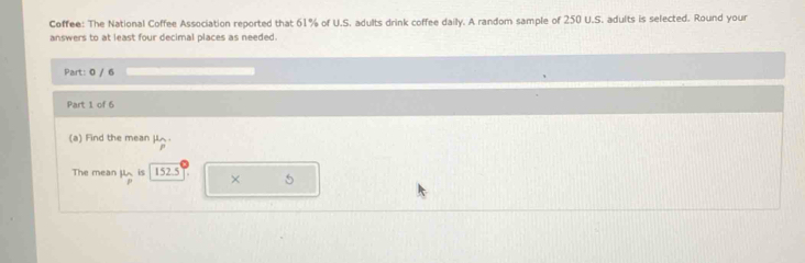 Coffee: The National Coffee Association reported that 61% of U.S. adults drink coffee daily. A random sample of 250 U.S. adults is selected. Round your 
answers to at least four decimal places as needed. 
Part: 0 / 6 
Part 1 of 6 
(a) Find the mean JL. 
P 
The mean 11.n is 152.5 × 5