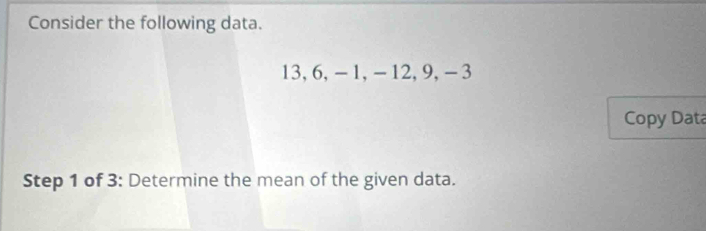 Consider the following data.
13, 6, -1, - 12, 9, -3
Copy Data 
Step 1 of 3: Determine the mean of the given data.