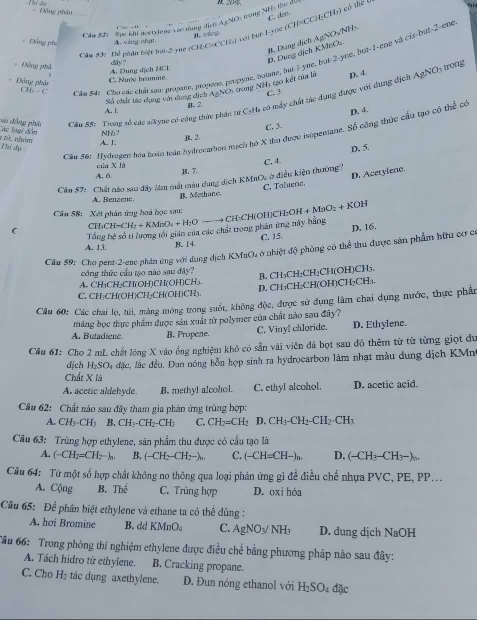 Thí dụ B. 20%.
Đồng phân
C. den.
Câu 52: Sục khi acetylene vào dung dịch AgNO₃ trong NHạ thu đu
Cáo al 
Câu 53: Để phân biệt but-2-yne (CH₃C=CCH₃) với but-1-yne (CH≡CCH₂CH₃) có the ý
bi
B. trắng.
B. Dung dịch AgNO3/NH₃.
Đồng phi A. vàng nhạt.
CH; - C Cân 54: Cho các chất sau: propane, propene, propyne, butane, but-l-yne, but-2-yne, but-1-ene và cis-but-2-ene
dây?
D. Dung dịch KMnO₄
+ Đồng phâ trong
A. Dung dịch HCl.
Đống phân
C. Nước bromine.
Số chất tác dụng với dung dịch AgNO3 trong NH3 tạo kết tủa là D. 4. AgNO_3
C. 3.
bài đồng phâ  Câu 55: Trong số các alkyne có công thức phân tử C₃H₈ có mấy chất tác dụng được với dung dịch
A. l B. 2.
D. 4.
Các loại đồn
C. 3.
Câu 56: Hydrogen hóa hoàn toàn hydrocarbon mạch hở X thu được isopentane. Số công thức cấu tạo có thể có
NH₃?
1 từ, nhóm
B. 2.
A. 1.
Thí dụ : D. 5.
của X là
C. 4.
A. 6. B. 7.
C. Toluene. D. Acetylene.
Cầu 57: Chất nào sau đây làm mất màu dung dịch KMnO₄ ở điều kiện thường?
A. Benzene. B. Methane.
Câu 58: Xét phản ứng hoá học sau: CH_2OH+MnO_2+KOH
CH₃CH(OH)CH
(
CH₃ CH=CH_2+KMnO_4+H_2O
Tổng 2 hệ số tỉ lượng tối giản của các chất trong phản ứng này bằng
A. 13.
B. 14. C. 15. D. 16.
Câu 59: Cho pent-2-ene phản ứng với dung dịch KMnO₄ ở nhiệt độ phòng có thể thu được sản phầm hữu cơ c
công thức cấu tạo nào sau đây?
A. CH₃CH₂CH(OH)CH(OH)CH₃. B. CH₃CH₂CH₂CH(OH)CH₃.
C. CH₃CH(OH)CH₂CH(OH)CH₃. D. CH₃CH₂CH(OH)CH₂CH₃.
Câu 60: Các chai lọ, túi, màng mỏng trong suốt, không độc, được sử dụng làm chai dụng nước, thực phần
màng bọc thực phẩm được sản xuất từ polymer của chất nào sau đây?
A. Butadiene. B. Propene. C. Vinyl chloride. D. Ethylene.
Câu 61: Cho 2 mL chất lỏng X vào ống nghiệm khô có sẵn vài viên đá bọt sau đó thêm từ từ từng giọt du
dịch H_2SO_4 đặc, lắc đều. Đun nóng hỗn hợp sinh ra hydrocarbon làm nhạt màu dung dịch KMn
Chất X là
A. acetic aldehyde. B. methyl alcohol. C. ethyl alcohol. D. acetic acid.
Câu 62: Chất nào sau đây tham gia phản ứng trùng hợp:
A. CH_3-CH_3 B. CH_3-CH_2-CH_3 C. CH_2=CH_2 D.CH_3-CH_2-CH_2-CH_3
Câu 63: Trùng hợp ethylene, sản phẩm thu được có cấu tạo là
A. (-CH_2=CH_2-)_n. B. (-CH_2-CH_2-)_n. C. (-CH=CH-)_n. D. (-CH_3-CH_3-)_n.
Câu 64: Từ một số hợp chất không no thông qua loại phản ứng gì để điều chế nhựa PVC, PE, PP...
A. Cộng B. Th a C. Trùng hợp D. oxi hóa
Câầu 65: Để phân biệt ethylene và ethane ta có thể dùng :
A. hơi Bromine B. dd KMnO_4 C. AgNO_3/NH_3 D. dung dịch NaOH
Tâu 66: Trong phòng thí nghiệm ethylene được điều chế bằng phương pháp nào sau đây:
A. Tách hidro từ ethylene. B. Cracking propane.
C. Cho H_2 tác dụng axethylene. D. Đun nóng ethanol với H_2SO_4 đặc