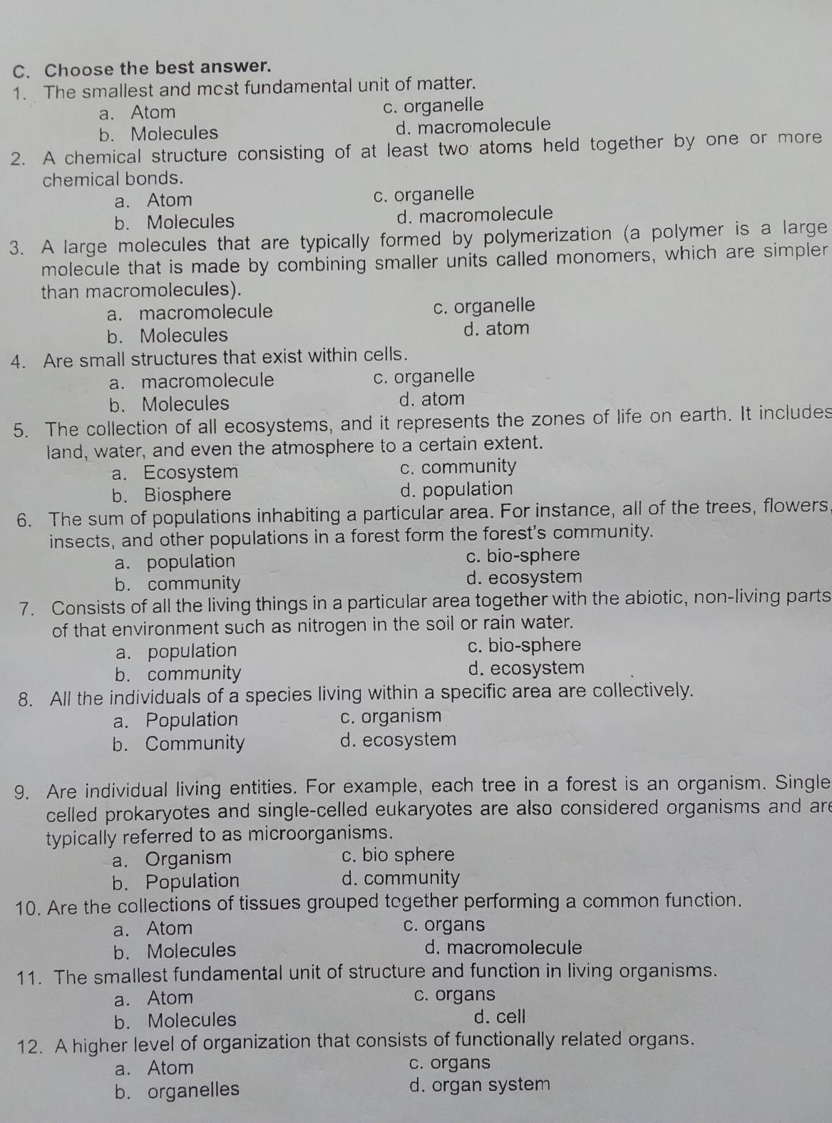 Choose the best answer.
1. The smallest and mcst fundamental unit of matter.
a. Atom c. organelle
b. Molecules d. macromolecule
2. A chemical structure consisting of at least two atoms held together by one or more
chemical bonds.
a. Atom c. organelle
b. Molecules d. macromolecule
3. A large molecules that are typically formed by polymerization (a polymer is a large
molecule that is made by combining smaller units called monomers, which are simpler
than macromolecules).
a. macromolecule c. organelle
b. Molecules d. atom
4. Are small structures that exist within cells.
a. macromolecule c. organelle
b. Molecules d. atom
5. The collection of all ecosystems, and it represents the zones of life on earth. It includes
land, water, and even the atmosphere to a certain extent.
a. Ecosystem c. community
b. Biosphere d. population
6. The sum of populations inhabiting a particular area. For instance, all of the trees, flowers
insects, and other populations in a forest form the forest's community.
a. population c. bio-sphere
b. community d. ecosystem
7. Consists of all the living things in a particular area together with the abiotic, non-living parts
of that environment such as nitrogen in the soil or rain water.
a. population c. bio-sphere
b. community d. ecosystem
8. All the individuals of a species living within a specific area are collectively.
a. Population c. organism
b. Community d. ecosystem
9. Are individual living entities. For example, each tree in a forest is an organism. Single
celled prokaryotes and single-celled eukaryotes are also considered organisms and are
typically referred to as microorganisms.
a. Organism c. bio sphere
b. Population d. community
10. Are the collections of tissues grouped together performing a common function.
a. Atom c. organs
b. Molecules d. macromolecule
11. The smallest fundamental unit of structure and function in living organisms.
a. Atom c. organs
b. Molecules d. cell
12. A higher level of organization that consists of functionally related organs.
a. Atom c. organs
b. organelles d. organ system