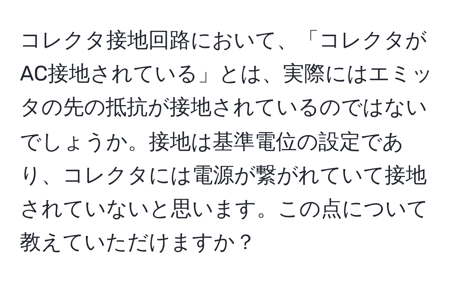 コレクタ接地回路において、「コレクタがAC接地されている」とは、実際にはエミッタの先の抵抗が接地されているのではないでしょうか。接地は基準電位の設定であり、コレクタには電源が繋がれていて接地されていないと思います。この点について教えていただけますか？