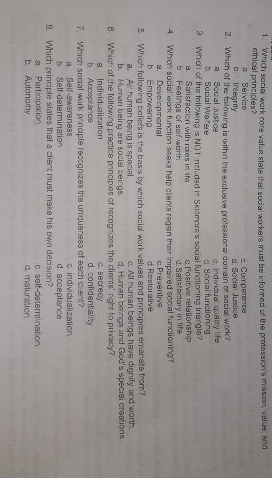 Which social work core value state that social workers must be informed of the profession's mission, value, and
ethical principles?
a. Service c. Competence
b. Integrity d. Social Justice
2. Which of the following is within the exclusive professional domain of social work?
a. Social Justice c. Individual quality life
b. Social Welfare d. Social functioning
3. Which of the following is NOT included in Skidmore's social functioning triangle?
a. Satisfaction with roles in life c.Positive relationship
b. Feelings of self-worth d.Satisfactory in life
4. Which social work function seeks help clients regain their impaired social functioning?
a. Developmental c. Preventive
b. Empowering d.Restorative
5. Which following beliefs is the basis by which social work values and principles emanate from?
a. All human being is special. c. All human beings have dignity and worth.
b. Human being are social beings. d. Human beings and God's special creations.
6. Which of the following practice principles of recognizes the clients' right to privacy?
a. Individualization c. secrecy
b. Acceptance d. confidentiality
7. Which social work principle recognizes the uniqueness of each client?
a. Self-awareness c. individualization
b. Self-determination d. acceptance
8. Which principle states that a client must make his own decision?
a. Participation c. self-determination
b. Autonomy d. maturation