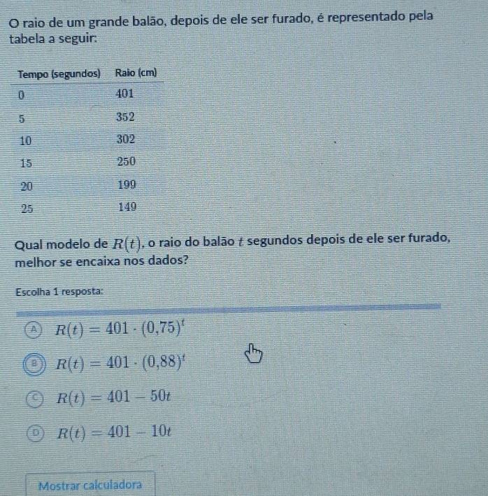 raio de um grande balão, depois de ele ser furado, é representado pela
tabela a seguir:
Qual modelo de R(t) , o raio do balão t segundos depois de ele ser furado,
melhor se encaixa nos dados?
Escolha 1 resposta:
A R(t)=401· (0,75)^t
R(t)=401· (0,88)^t
R(t)=401-50t
R(t)=401-10t
Mostrar calculadora