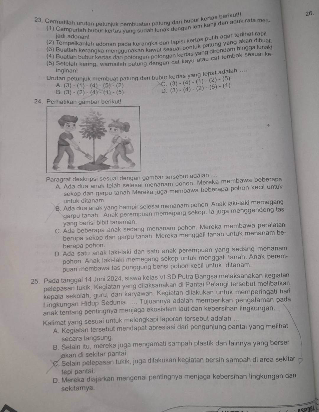 Cermatilah urutan petunjuk pembuatan patung dari bubur kertas berikut!! 26.
(1) Campurlah bubur kertas yang sudah lunak dengan lem kanji dan aduk rata men
jadi adonan!
(2) Tempelkanlah adonan pada kerangka dan lapisi kertas putih agar terlihat rapi!
(3) Buatlah kerangka menggunakan kawat sesuai bentuk patung yang akan dibuat
(4) Buatlah bubur kertas dari potongan-potongan kertas yang direndam hingga lunak!
(5) Setelah kering, wamailah patung dengan cat kayu atau cat tembok sesuai ke-
inginan!
Urutan petunjuk membuat patung dari bubur kertas yang tepat adalah ....
A. (3)-(1)-(4)-(5)-(2)
C. (3)-(4)-(1)-(2)-(5)
B. (3)-(2)-(4)-(1)-(5)
D. (3)-(4)-(2)-(5)-(1)
24. Perhatikan gambar berikut!
Paragraf deskripsi sesuai dengan gambar tersebut adalah
A. Ada dua anak telah selesai menanam pohon. Mereka membawa beberapa
sekop dan garpu tanah Mereka juga membawa beberapa pohon kecil untuk
untuk ditanam.
8. Ada dua anak yang hampir selesai menanam pohon. Anak laki-laki memegang
garpu tanah. Anak perempuan memegang sekop. la juga menggendong tas
yang berisi bibit tanaman.
C. Ada beberapa anak sedang menanam pohon, Mereka membawa peralatan
berupa sekop dan garpu tanah. Mereka menggali tanah untuk menanam be-
berapa pohon.
D. Ada satu anak laki-laki dan satu anak perempuan yang sedang menanam
pohon. Anak laki-laki memegang sekop untuk menggali tanah. Anak perem-
puan membawa tas punggung berisi pohon kecil untuk ditanam.
25. Pada tanggal 14 Juni 2024, siswa kelas VI SD Putra Bangsa melaksanakan kegiatan
pelepasan tukik. Kegiatan yang dilaksanakan di Pantai Pelangi tersebut melibatkan
kepala sekolah, guru, dan karyawan. Kegiatan dilakukan untuk memperingati hari
Lingkungan Hidup Sedunia. .... Tujuannya adalah memberikan pengalaman pada
anak tentang pentingnya menjaga ekosistem laut dan kebersihan lingkungan.
Kalimat yang sesuai untuk melengkapi laporan tersebut adalah ...
A. Kegiatan tersebut mendapat apresiasi dari pengunjung pantai yang melihat
secara langsung.
B. Selain itu, mereka juga mengamati sampah plastik dan lainnya yang berser
akan di sekitar pantai.
C. Selain pelepasan tukik, juga dilakukan kegiatan bersih sampah di area sekitar
tepi pantai.
D. Mereka diajarkan mengenai pentingnya menjaga kebersihan lingkungan dan
sekitarnya.
ASPOBK