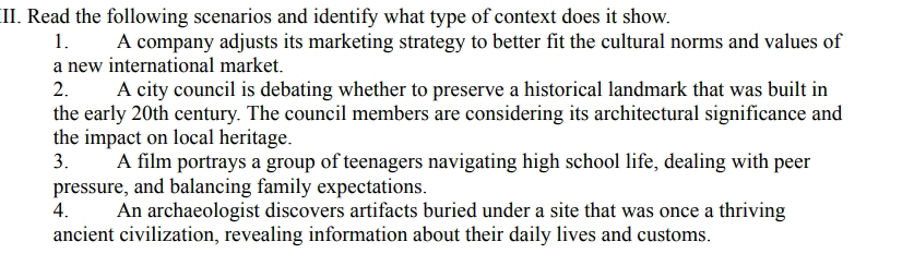 Read the following scenarios and identify what type of context does it show. 
1. A company adjusts its marketing strategy to better fit the cultural norms and values of 
a new international market. 
2. A city council is debating whether to preserve a historical landmark that was built in 
the early 20th century. The council members are considering its architectural significance and 
the impact on local heritage. 
3. A film portrays a group of teenagers navigating high school life, dealing with peer 
pressure, and balancing family expectations. 
4. An archaeologist discovers artifacts buried under a site that was once a thriving 
ancient civilization, revealing information about their daily lives and customs.