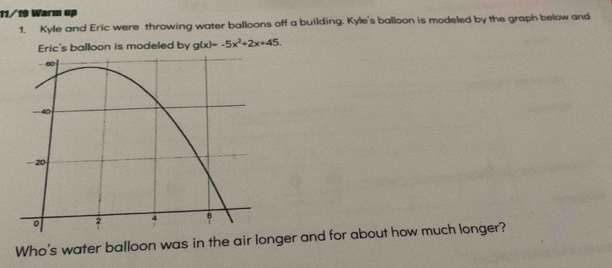 11/19 Warm up 
1. Kyle and Eric were throwing water balloons off a building. Kyle's balloon is modeled by the graph below and 
Eric's balloon is modeled by g(x)=-5x^2+2x+45. 
Who's water balloon was in the air longer and for about how much longer?