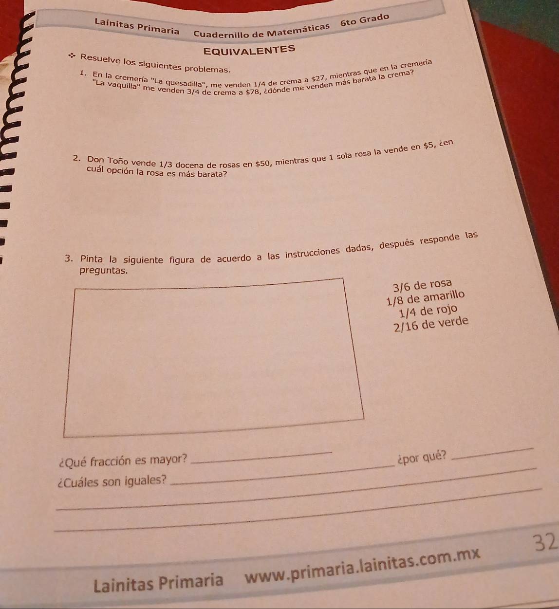 Lainitas Primaria Cuadernillo de Matemáticas 6to Grado
EQUIVALENTES
* Resuelve los siguientes problemas.
1. En la cremería "La quesadilla". me venden 1/4 de crema a $27, mientras que en la cremería
''La vaquilla'' me venden 3/4 de crema a $78, ¿dónde me venden más barata la crema?
2. Don Toño vende 1/3 docena de rosas en $50, mientras que 1 sola rosa la vende en $5, ¿en
cuál opción la rosa es más barata?
3. Pinta la siguiente figura de acuerdo a las instrucciones dadas, después responde las
preguntas.
3/6 de rosa
1/8 de amarillo
1/4 de rojo
2/16 de verde
_
¿Qué fracción es mayor?
_
¿por qué?
_
_
¿Cuáles son iguales?
Lainitas Primaria www.primaria.lainitas.com.mx 32