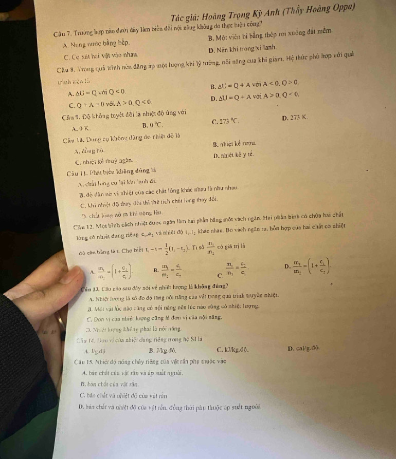 Tác giả: Hoàng Trọng Kỳ Anh (Thầy Hoàng Oppa)
Câu 7. Trường hợp nào dưới đây làm biến đổi nội năng không do thực hiện công?
A. Nung nước bằng hếp. B. Một viên bi bằng thép rới xuống đất mềm.
C. Cọ xát hai vật vào nhau, D. Nên khí trong xỉ lanh.
Câu 8. Trong quả trình nún đẳng áp một lượng khí lý tướng, nội năng cua khí giam, Hệ thức phủ hợp với quả
trình trên là
A. △ U=Q với Q<0. B. △ U=Q+A với A<0.Q>0.
D.
C. Q+A=0 với A>0,Q<0. △ U=Q+A với A>0,Q<0.
Câu 9. Độ không tuyệt đối là nhiệt độ ứng với
A. 0 K. B. 0°C, C. 273°C. D. 273 K.
Câu 10, Dụng cụ không dùng do nhiệt độ là
A. đồng hỗ B. nhiệt kể rượu.
C. nhiệt kể thuỷ ngân. D. nhiệt kể y tế.
Câu H. Phát biểu không đúng là
A. chất long có lại khi lạnh đi.
B. độ dân nở vi nhiệt của các chất lộng khác nhau là như nhau.
C. khi nhiệt độ thay đổi thì thể tích chất long thay đổi.
D. chất lồng nở ra khi nộng lên,
Câu 12. Một bình cách nhiệt được ngăn làm hai phần bằng một vách ngân. Hai phần bình có chứa hai chất
lǒng có nhiệt dung riêng c_1,a_2 và nhiệt độ l_1.t_2 khác nhau. Bó vách ngân ra, hỗn hợp của hai chất có nhiệt
độ cân bằng là t. Cho biết t_1-t= 1/2 (t_1-t_2) Ti số frac m_1m_2 có giā trì là
A. frac m_1m_2=(1+frac c_1c_1). B. frac m_1m_2=frac c_1c_2 C. frac m_1m_2=frac c_1c_1 D. frac m_1m_2=(1+frac c_1c_2).
Câu 13. Câu nào sau đây nói về nhiệt lượng là không đúng?
A. Nhiệt lượng là sổ đo độ tăng nội năng của vật trong quả trình truyền nhiệt.
B. Một vật lốc nào cũng có nội năng nên lúc nào cũng có nhiệt lượng.
C. Đơn vị của nhiệt lượng cũng là đơn vị của nội năng.
D. Nhiệt hượng không phai là nội năng.
Câu 14. Đou vị của nhiệt dung riêng trong hệ S1 là
A. J/g.độ B. J/kg độ. C. kJ/kg.độ. D. cal/g.độ.
Câu 15. Nhiệt độ nóng chây riêng của vật rần phụ thuộc vào
A. bản chất của vật rắn và áp suất ngoài.
B. bản chất của vật rắn.
C. bản chất và nhiệt độ của vật rắn
D. bán chất và nhiệt độ của vật rắn, đồng thời phụ thuộc áp suất ngoài.