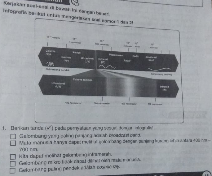 Kerjakan soal-soal di bawah ini dengan benar!
Infografis berikut untuk m
1. Berikan tanda ( ) pada pernyataan yang sesuai dengan infografis!
Gelombang yang paling panjang adalah broadcast band.
Mata manusia hanya dapat melihat gelombang dengan panjang kurang lebih antara 400 nm -
700 nm.
Kita dapat melihat gelombang inframerah.
Gelombang mikro tidak dapat dilihat oleh mata manusia.
Gelombang paling pendek adàlah cosmic ray.
15