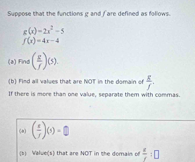 Suppose that the functions g and ∫are defined as follows.
g(x)=2x^2-5
f(x)=4x-4
(a) Find ( g/f )(5). 
(b) Find all values that are NOT in the domain of  g/f . 
If there is more than one value, separate them with commas. 
(a) ( g/f )(5)=□
(b) Value(s) that are NOT in the domain of  g/f :□