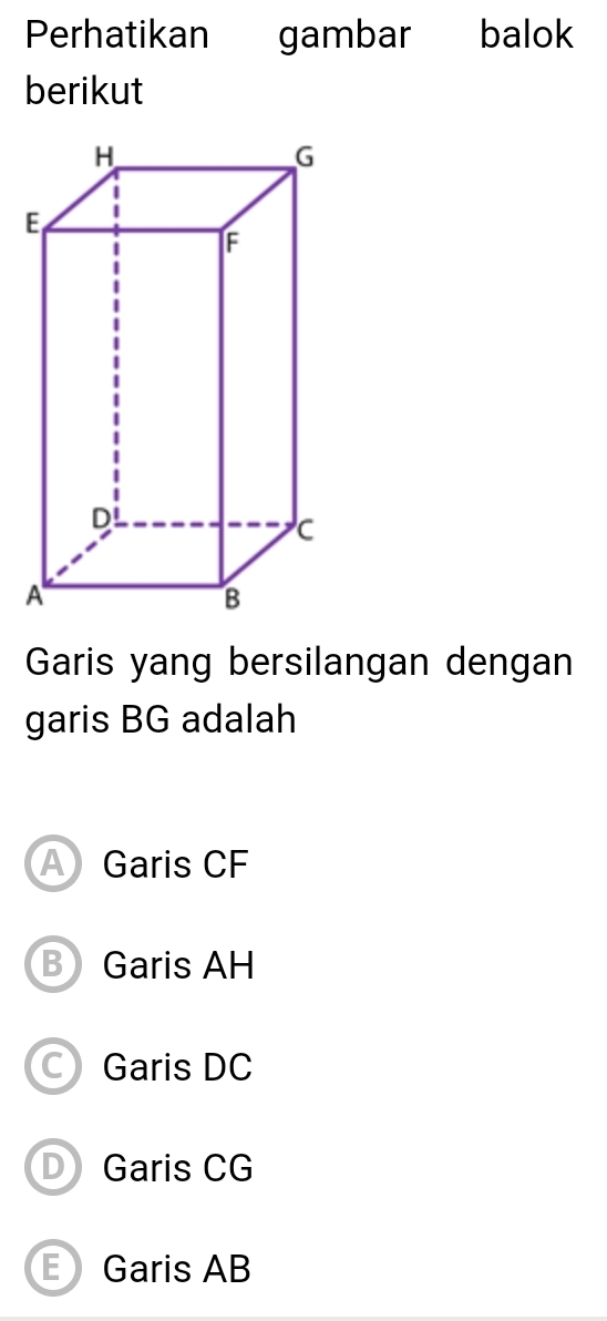 Perhatikan gambar balok
berikut
Garis yang bersilangan dengan
garis BG adalah
A Garis CF
B Garis AH
Garis DC
D Garis CG
E Garis AB