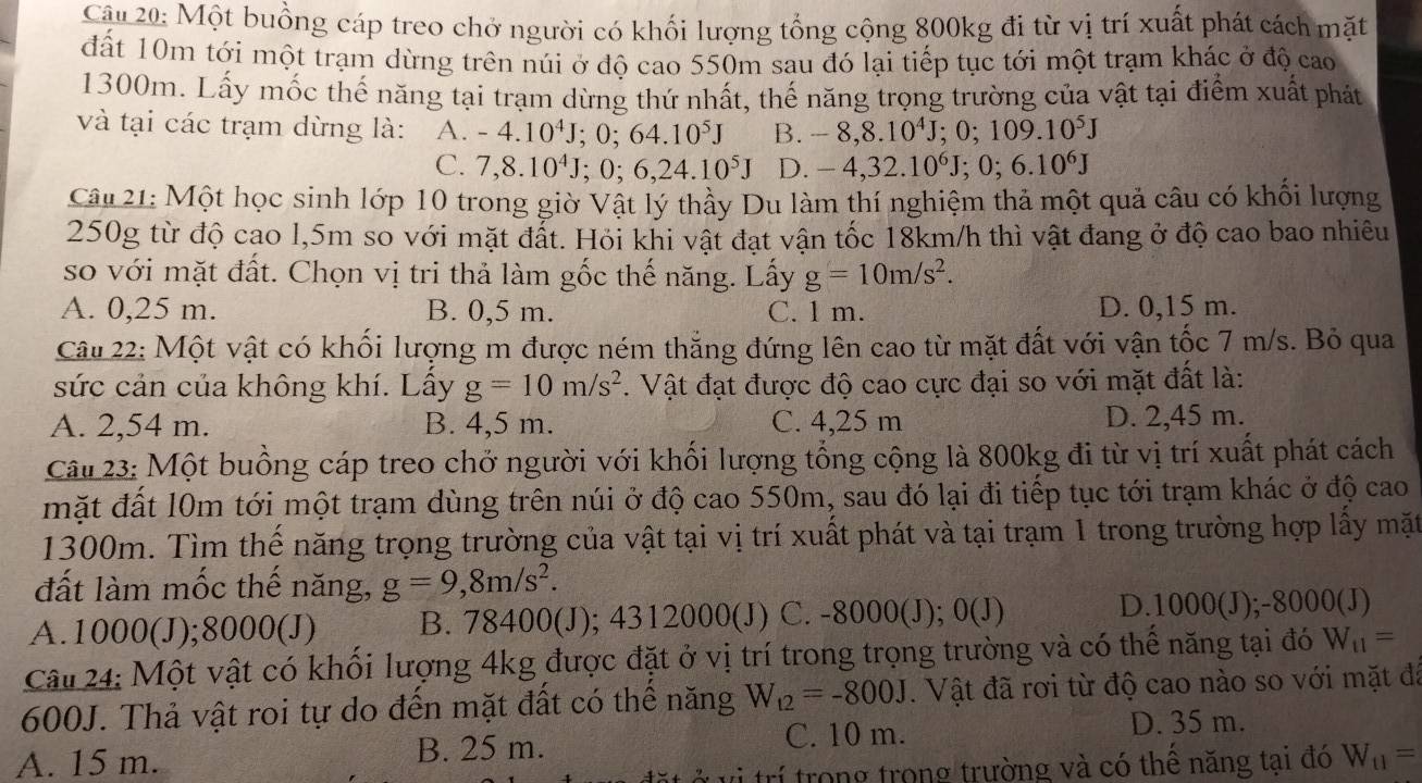 Cậu 20: Một buồng cáp treo chở người có khối lượng tổng cộng 800kg đi từ vị trí xuất phát cách mặt
đất 10m tới một trạm dừng trên núi ở độ cao 550m sau đó lại tiếp tục tới một trạm khác ở độ cao
1300m. Lấy mốc thế năng tại trạm dừng thứ nhất, thế năng trọng trường của vật tại điểm xuất phát
và tại các trạm dừng là: A. -4.10^4J;0;64.10^5J B. -8,8.10^4J;0;109.10^5J
C. 7,8.10^4J;0;6,24.10^5J D. -4,32.10^6J;0;6.10^6J
Câu 21: Một học sinh lớp 10 trong giờ Vật lý thầy Du làm thí nghiệm thả một quả câu có khối lượng
250g từ độ cao l,5m so với mặt đắt. Hỏi khi vật đạt vận tốc 18km/h thì vật đang ở độ cao bao nhiêu
so với mặt đất. Chọn vị tri thả làm gốc thế năng. Lấy g=10m/s^2.
A. 0,25 m. B. 0,5 m. C. l m. D. 0,15 m.
Câu 22: Một vật có khối lượng m được ném thắng đứng lên cao từ mặt đất với vận tốc 7 m/s. Bỏ qua
sức cản của không khí. Lây g=10m/s^2. Vật đạt được độ cao cực đại so với mặt đất là:
A. 2,54 m. B. 4,5 m. C. 4,25 m D. 2,45 m.
Câu 23: Một buồng cáp treo chở người với khối lượng tổng cộng là 800kg đi từ vị trí xuất phát cách
mặt đất 10m tới một trạm dùng trên núi ở độ cao 550m, sau đó lại đi tiếp tục tới trạm khác ở độ cao
1300m. Tìm thế năng trọng trường của vật tại vị trí xuất phát và tại trạm 1 trong trường hợp lầy mặt
đất làm mốc thế năng, g=9,8m/s^2.
A.1000(J);8000(J) B. 78400(J); 4312000(J) C. -8000(J );0(J) D. 1000(J);- 000(J)
Câu 24: Một vật có khổi lượng 4kg được đặt ở vị trí trong trọng trường và có thể năng tại đó W_11=
600J. Thả vật roi tự do đến mặt đất có thể năng W_12=-800J. Vật đã rơi từ độ cao nào so với mặt đã
A. 15 m. B. 25 m. C. 10 m. D. 35 m.
vi trí trong trong trường và có thê năng tại đó W_11=