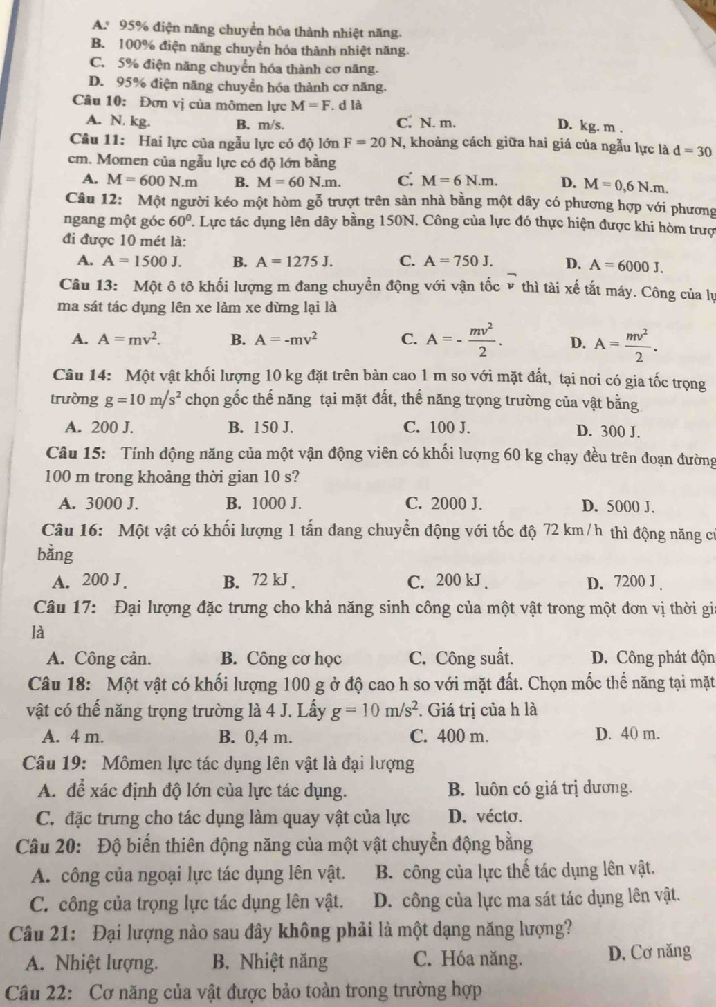 A. 95% điện năng chuyển hóa thành nhiệt năng.
B. 100% điện năng chuyển hóa thành nhiệt năng.
C. 5% điện năng chuyển hóa thành cơ năng.
D. 95% điện năng chuyển hóa thành cơ năng.
Câu 10: Đơn vị của mômen lực M=F.c 1 à D. kg. m .
A. N. kg. B. m/s. C. N. m.
Câu 11: Hai lực của ngẫu lực có độ lớn F=20N , khoảng cách giữa hai giá của ngẫu lực là d=30
cm. Momen của ngẫu lực có độ lớn bằng
A. M=600N.m B. M=60N.m. c. M=6N.m. D. M=0,6N.m.
Câu 12: Một người kéo một hòm gỗ trượt trên sản nhà bằng một dây có phương hợp với phương
ngang một góc 60° P. Lực tác dụng lên dây bằng 150N. Công của lực đó thực hiện được khi hòm trượ
đi được 10 mét là:
A. A=1500J. B. A=1275J. C. A=750J. D. A=6000J.
Câu 13: Một ô tô khối lượng m đang chuyển động với vận tốc v thì tài xế tắt máy. Công của lự
ma sát tác dụng lên xe làm xe dừng lại là
A. A=mv^2. B. A=-mv^2 C. A=- mv^2/2 . D. A= mv^2/2 .
Câu 14: Một vật khối lượng 10 kg đặt trên bàn cao 1 m so với mặt đất, tại nơi có gia tốc trọng
trường g=10m/s^2 chọn gốc thế năng tại mặt đất, thế năng trọng trường của vật bằng
A. 200 J. B. 150 J. C. 100 J. D. 300 J.
Câu 15: Tính động năng của một vận động viên có khối lượng 60 kg chạy đều trên đoạn đường
100 m trong khoảng thời gian 10 s?
A. 3000 J. B. 1000 J. C. 2000 J. D. 5000 J.
Câu 16: Một vật có khối lượng 1 tấn đang chuyển động với tốc độ 72 km/h thì động năng cử
bằng
A. 200 J . B. 72 kJ . C. 200 kJ . D. 7200 J .
Câu 17: Đại lượng đặc trưng cho khả năng sinh công của một vật trong một đơn vị thời gia
là
A. Công cản. B. Công cơ học C. Công suất. D. Công phát độn
Câu 18: Một vật có khối lượng 100 g ở độ cao h so với mặt đất. Chọn mốc thế năng tại mặt
vật có thế năng trọng trường là 4 J. Lấy g=10m/s^2 *. Giá trị của h là
A. 4 m. B. 0,4 m. C. 400 m. D. 40 m.
Câu 19: Mômen lực tác dụng lên vật là đại lượng
A. để xác định độ lớn của lực tác dụng. B. luôn có giá trị dương.
C. đặc trưng cho tác dụng làm quay vật của lực D. vécto.
Câu 20: Độ biển thiên động năng của một vật chuyển động bằng
A. công của ngoại lực tác dụng lên vật. B. công của lực thế tác dụng lên vật.
C. công của trọng lực tác dụng lên vật. D. công của lực ma sát tác dụng lên vật.
Câu 21: Đại lượng nào sau đây không phải là một dạng năng lượng?
A. Nhiệt lượng. B. Nhiệt năng C. Hóa năng.
D. Cơ năng
Câu 22: Cơ năng của vật được bảo toàn trong trường hợp