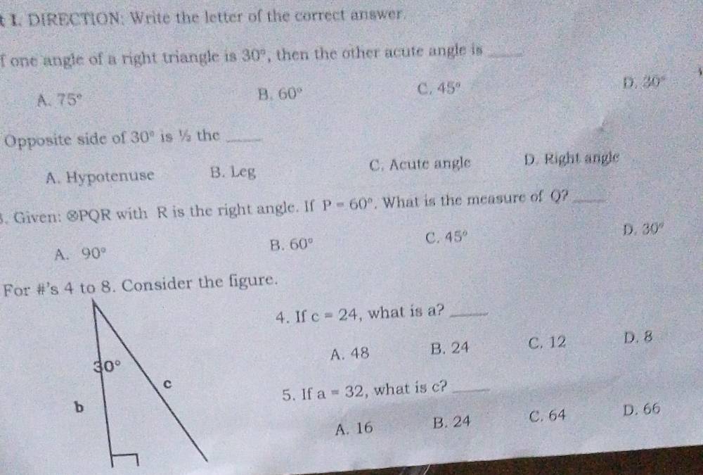 DIRECTION; Write the letter of the correct answer.
f one angle of a right triangle is 30° , then the other acute angle is_
A. 75° 60° C. 45° D. 30°
B.
Opposite side of 30° is ½ the_
A. Hypotenuse B. Leg C. Acute angle D. Right angle
. Given: &PQR with R is the right angle. If P=60°. What is the measure of Q?_
A. 90° B. 60° C. 45° D. 30°
For # ^1 s 4 to 8. Consider the figure.
4. If c=24 , what is a?_
A. 48 B. 24 C. 12 D. 8
5. If a=32 , what is c?_
D. 66
A. 16 B. 24 C. 64