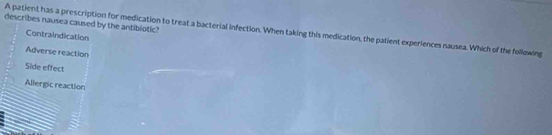 describes nausea caused by the antibiotic?
A patient has a prescription for medication to treat a bacterial infection. When taking this medication, the patient experiences nausea. Which of the following
Contraindication
Adverse reaction
Side effect
Allergic reaction