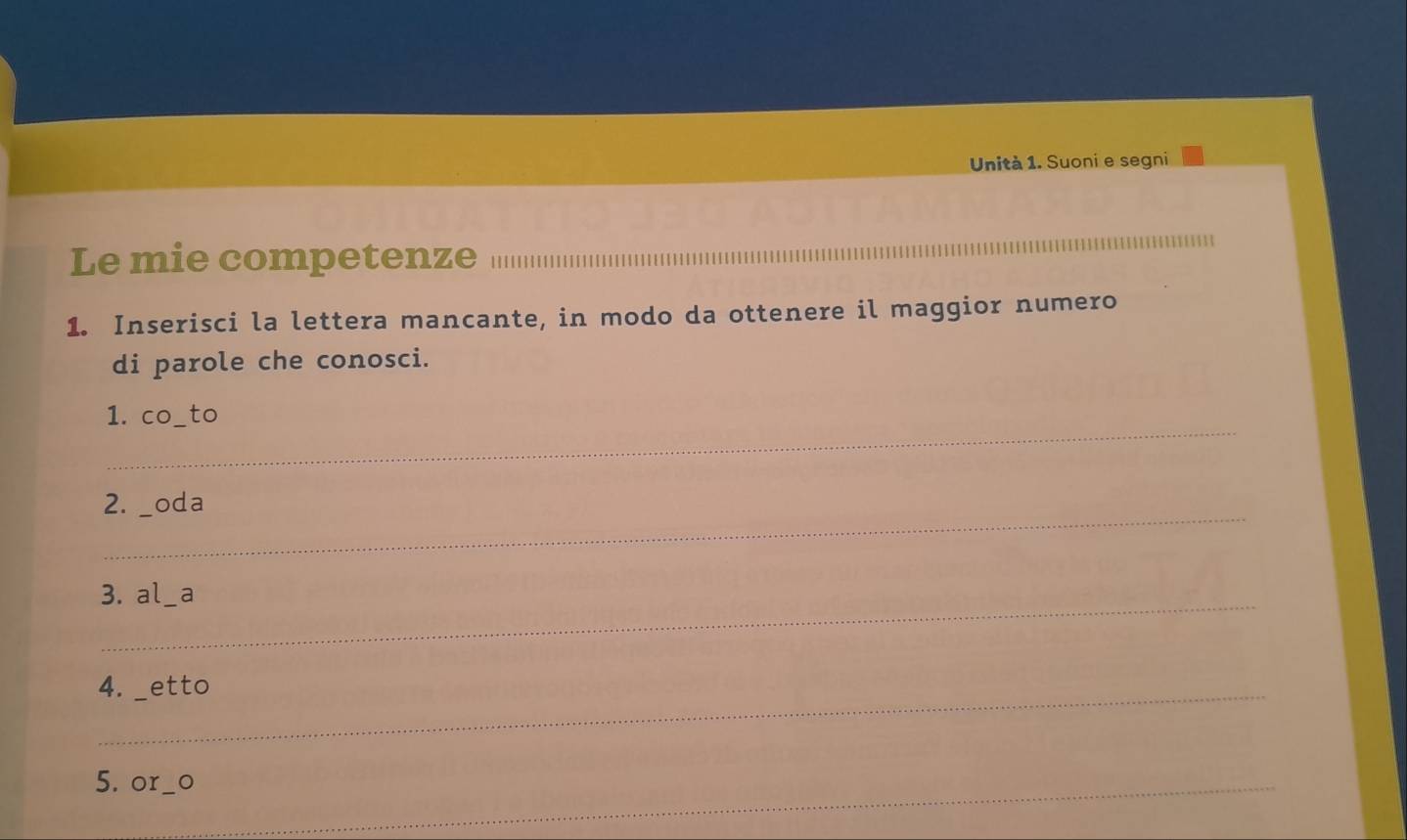 Unità 1. Suoni e segni 
Le mie competenze__ 
1. Inserisci la lettera mancante, in modo da ottenere il maggior numero 
di parole che conosci. 
_ 
1. co_to 
_ 
2. _oda 
_ 
3. al _a 
4. _etto 
5. or__