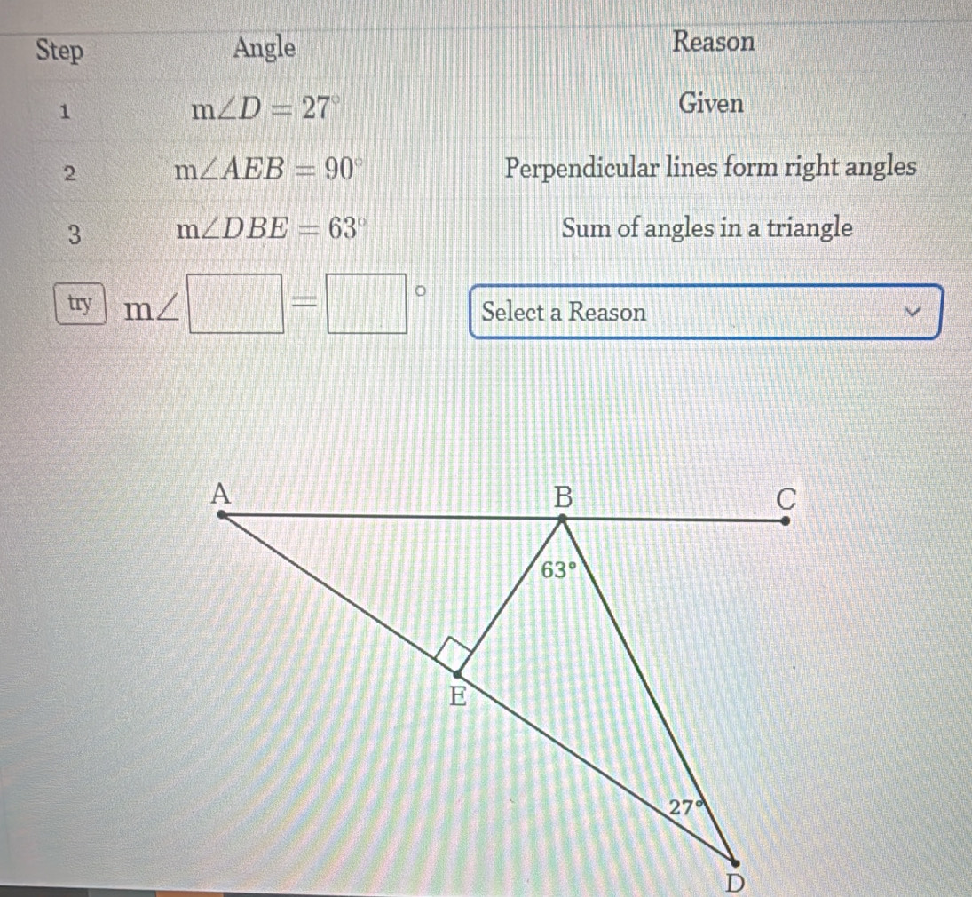 Step Angle
Reason
1
m∠ D=27° Given
2 m∠ AEB=90° Perpendicular lines form right angles
3 m∠ DBE=63° Sum of angles in a triangle
try m∠ □ =□° Select a Reason