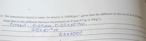 the manometer liquid is water. Its density is 1000Kgm^(-3) given that the different in the level is 0.25mm
_ 
what then is the different between the pressure at X and Z? (g is 10kg^(-1))
_ 
_ 
_