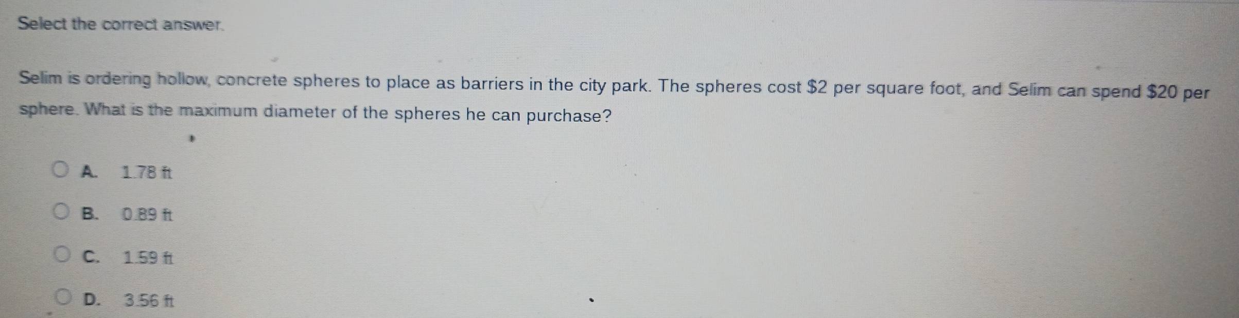 Select the correct answer.
Selim is ordering hollow, concrete spheres to place as barriers in the city park. The spheres cost $2 per square foot, and Selim can spend $20 per
sphere. What is the maximum diameter of the spheres he can purchase?
A. 1.7B ft
B. 0.89 ft
C. 1.59 f
D. 3.56 ft