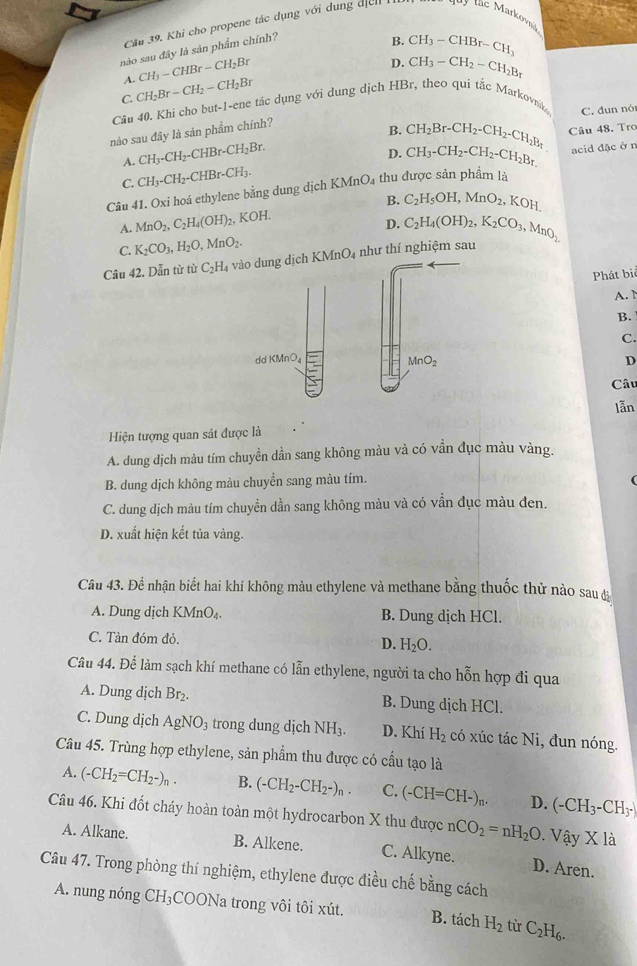 Khi cho propene tác dụng với dung dịch 
nào sau đây là sản phẩm chính?
B. CH_3-CHBr-CH_3
A. CH_3-CHBr-CH_2Br
D. CH_3-CH_2-CH_2B_r
C. CH_2Br-CH_2-CH_2Br
Câu 40. Khi cho but-1-ene tác dụng với dung dịch HBr, theo qui tắc Markovniko C. đun nó
nào sau đây là sản phẩm chính?
B. CH_2Br-CH_2-CH_2-CH_2Br Câu 48. Tro
A. CH_3-CH_2-CHBr-CH_2Br.
D.
C. CH_3-CH_2-CHBr-CH_3. CH_3-CH_2-CH_2-CH_2Br.
acid đặc ở n
Câu 41. Oxi hoá ethylene bằng dung dịch KMnO_4 thu được sản phẩm là
B. C_2H_5OH,MnO_2,KOH.
A. MnO_2,C_2H_4(OH)_2, KOH.
D.
C. K_2CO_3,H_2O,MnO_2. C_2H_4(OH)_2,K_2CO_3,MnO_2.
Câu 42. Dẫn từ từ C_2H_4 vào dung dịch KMn O 4 như thí nghiệm sau
Phát bi
A. 1
B.
C.
d KMnO_4
MnO_2
D
Câu
lẫn
Hiện tượng quan sát được là
A. dung dịch màu tím chuyền dần sang không màu và có vẫn đục màu vàng.
B. dung dịch không màu chuyển sang màu tím.
C. dung dịch màu tím chuyền dần sang không màu và có vần đục màu đen.
D. xuất hiện kết tủa vàng.
Câu 43. Để nhận biết hai khí không màu ethylene và methane bằng thuốc thử nào sau đào
A. Dung dịch KMn O_2 B. Dung dịch HCl.
C. Tàn đóm đỏ.
D. H_2O.
Câu 44. Để làm sạch khí methane có lẫn ethylene, người ta cho hỗn hợp đi qua
A. Dung dịch Br₂. B. Dung dịch HCl.
C. Dung dịch AgNO_3 trong dung dịch NH_3 D. Khí H_2 có xúc tác Ni, đun nóng.
Câu 45. Trùng hợp ethylene, sản phẩm thu được có cầu tạo là
A. (-CH_2=CH_2-)_n. B. (-CH_2-CH_2-)_n. C. (-CH=CH-)_n. D. (-CH_3-CH_3-)
Câu 46. Khi đốt cháy hoàn toàn một hydrocarbon X thu được nCO_2=nH_2O. Vậy X là
A. Alkane. B. Alkene. C. Alkyne. D. Aren.
Câu 47. Trong phòng thí nghiệm, ethylene được điều chế bằng cách
A. nung nóng CH_3 COONa trong vôi tôi xút. B. tách H_2 từ C_2H_6.