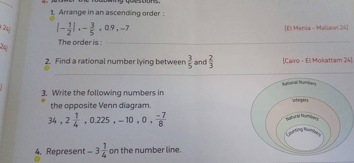 ing que stions. 
1. Arrange in an ascending order :
|- 1/2 |, - 3/5 , 0.9, -7
24] (El Menia - Mallawi 24] 
The order is :_ 
24) 
2. Find a rational number lying between  3/5  and  2/3  [Cairo - El Mokattam 24] 
__ 
3. Write the following numbers in 
the opposite Venn diagram.
34, 2 1/4  ,0.225, -10, 0,  (-7)/8 
4. Represent -3 1/4  on the number line.