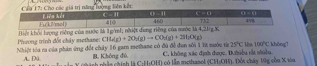 17: Cho các giá trị năng lượng liên kết:
Biết khối lượng riêng của nước là 1g/ml; n
Phương trình đốt cháy methane: CH_4(g)+2O_2(g)to CO_2(g)+2H_2O(g)
Nhiệt tỏa ra của phản ứng đốt cháy 16 gam methane có đủ để đun sôi 1 lít nước từ 25°C lên 100°C không?
A. Đủ. B. Không đủ. C. không xác định được. D.thiếu rất nhiều.
thành phần chính laC_2H_5OH) có lẫn methanol (CH_3OH).  Đốt cháy 10g cồn X tỏa