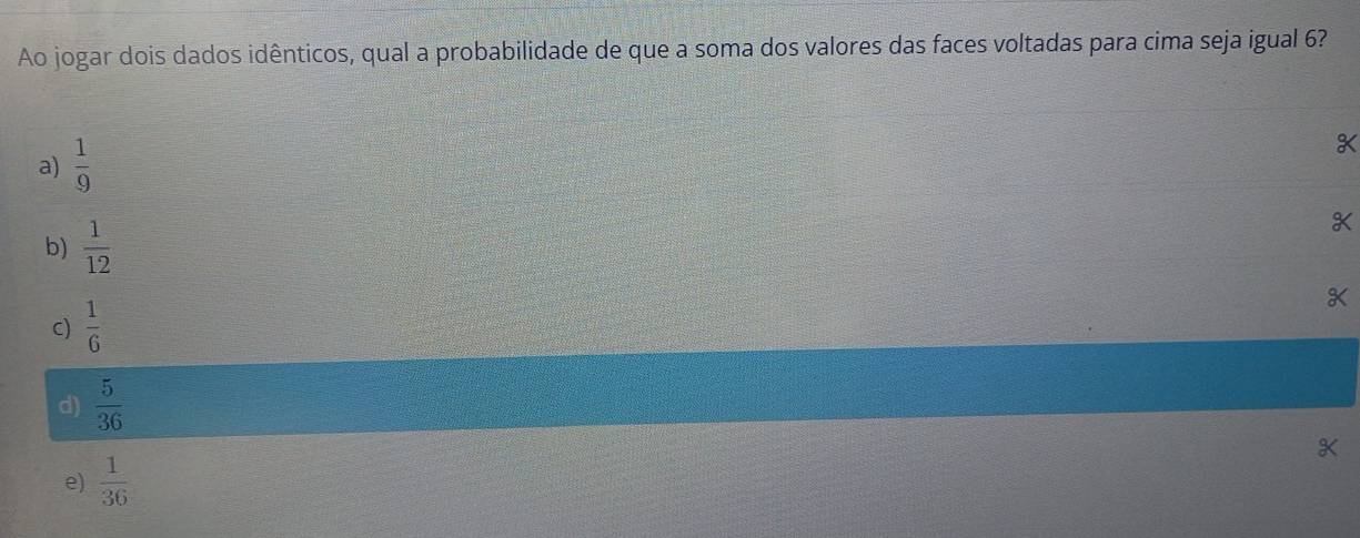 Ao jogar dois dados idênticos, qual a probabilidade de que a soma dos valores das faces voltadas para cima seja igual 6?
a)  1/9 
b)  1/12 
c)  1/6 
d)  5/36 
e)  1/36 