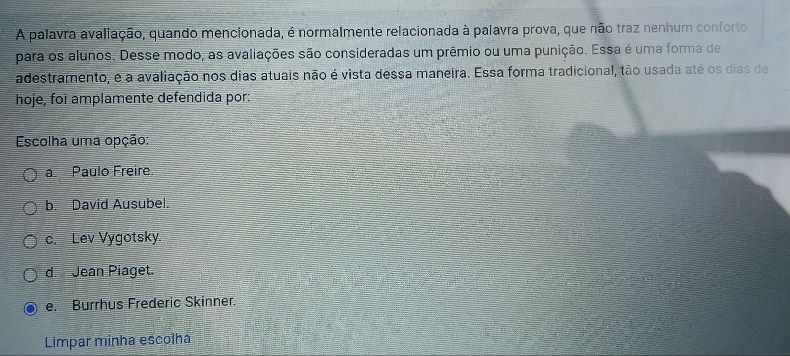 A palavra avaliação, quando mencionada, é normalmente relacionada à palavra prova, que não traz nenhum conforto
para os alunos. Desse modo, as avaliações são consideradas um prêmio ou uma punição. Essa é uma forma de
adestramento, e a avaliação nos dias atuais não é vista dessa maneira. Essa forma tradicional, tão usada até os dias de
hoje, foi amplamente defendida por:
Escolha uma opção:
a. Paulo Freire.
b. David Ausubel.
c. Lev Vygotsky.
d. Jean Piaget.
e. Burrhus Frederic Skinner.
Limpar minha escolha