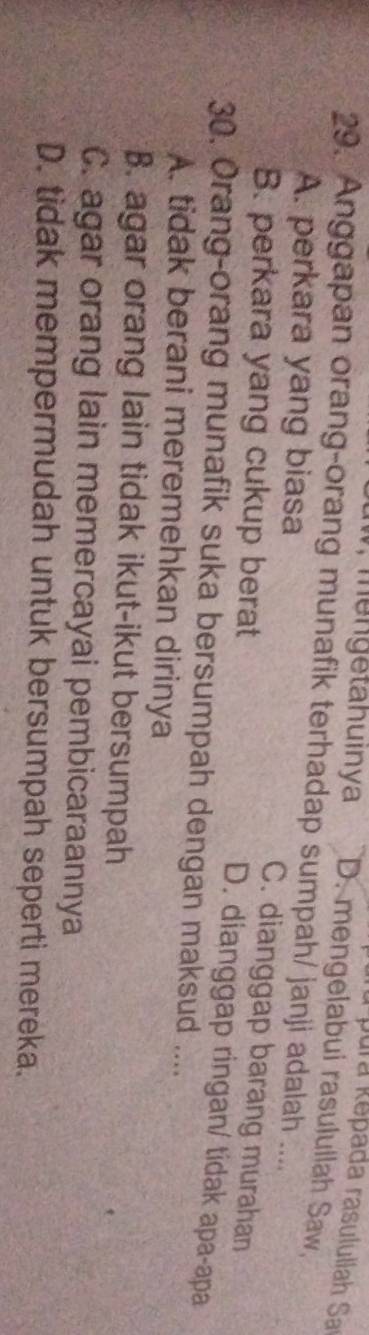 fu pura kepada rasulullah Sa
m e n getahuinya D. mengelabui rasulullah Saw,
29. Anggapan orang-orang munafik terhadap sumpah/ janji adalah ....
A. perkara yang biasa
B. perkara yang cukup berat
C. dianggap barang murahan
D. dianggap ringan/ tidak apa-apa
30. Orang-orang munafik suka bersumpah dengan maksud ....
A. tidak berani meremehkan dirinya
B. agar orang lain tidak ikut-ikut bersumpah
C. agar orang lain memercayai pembicaraannya
D. tidak mempermudah untuk bersumpah seperti mereka.