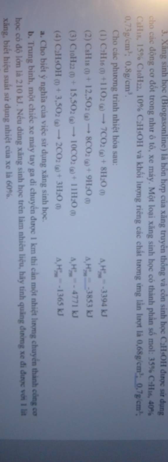 Xãng sinh học (Biogasonline) là hôn hợp của xăng truyên thông và côn sinh học C₂H₃OH được sử dụng
cho các động cơ đốt trong như ô tô, xe máy. Một loại xăng sinh học có thành phần số mol: 35% C·H₁, 40%
C8H18, 15% C10H22, 10% C2H5OH và khối lượng riêng các chất tương ứng lần lượt là 0.68g/cm^3:0.7g/cm^3;
0,73g/cm^3;0.8g/cm^3.
Cho các phương trình nhiệt hóa sau:
(1) C_7H_16(l)+11O_2(g)to 7CO_2(g)+8H_2O(l) △ _1H_(298)°=-3394kJ
(2) C_8H_18(l)+12,5O_2(g)to 8CO_2(g)+9H_2O(l) ∆ H_(258)°=-3853kJ
(3) C_10H_22(l)+15,5O_2(g)to 10CO_2(g)+11H_2O(l) ∆, H_(298)°=-4771kJ
(4) C_2H_5OH(l)+3,5O_2(g)to 2CO_2(g)+3H_2O(l) H_(258)°=-1365kJ
∆,
a. Cho biết ý nghĩa của việc sử dụng xăng sinh học.
b. Trung binh, một chiếc xe máy tay ga di chuyển được 1 km thi cần một nhiệt lượng chuyển thành công cơ
học có độ lớn là 210 kJ. Nếu dùng xăng sinh học trên làm nhiên liệu, hãy tính quãng đường xe đi được với 1 lit
xăng, biết hiệu suất sử dụng nhiệt của xe là 60%.