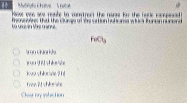 Multiple Chaics I pain
Now you are ready to construct the name for the fonic compound
Remember that the charge of the cation indicates which Roman numeral
to use in the name.
FeCl₃
iron chloride
ron (III) chlorde
Iron chłoride (III)
tron (1) chloride
Clear my selection