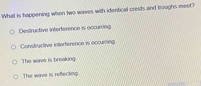 What is happening when two waves with identical crests and troughs meet?
Destructive interference is occurring.
Constructive interference is occurring.
The wave is breaking.
The wave is reflecting.