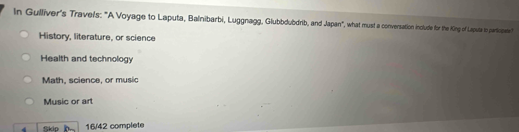 In Gulliver's Travels: "A Voyage to Laputa, Balnibarbi, Luggnagg, Glubbdubdrib, and Japan", what must a conversation include for the King of Laputa to participate?
History, literature, or science
Health and technology
Math, science, or music
Music or art
4 Skio h 16/42 complete