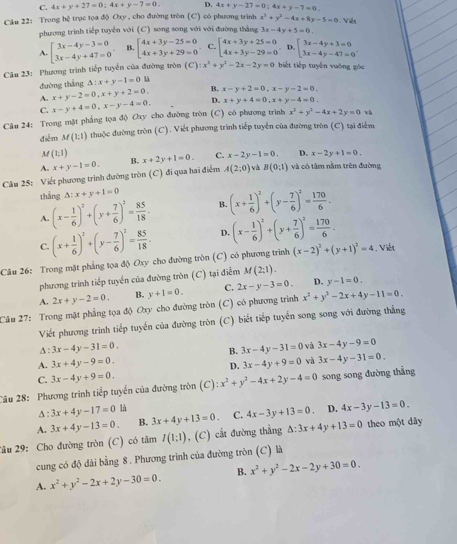 C. 4x+y+27=0;4x+y-7=0. D. 4x+y-27=0;4x+y-7=0.
Câu 22: Trong hhat ? trục tọa độ Oxy , cho đường tròn (C) có phương trình x^2+y^2-4x+8y-5=0. Viết
phương trình tiếp tuyến với (C) song song với với đường thằng 3x-4y+5=0.
A. beginarrayl 3x-4y-3=0 3x-4y+47=0endarray. . B. beginarrayl 4x+3y-25=0 4x+3y+29=0endarray.. C. beginarrayl 4x+3y+25=0 4x+3y-29=0endarray.. D. beginarrayl 3x-4y+3=0 3x-4y-47=0endarray. .
Câu 23:  Phương trình tiếp tuyến của đường tròn C ):x^2+y^2-2x-2y=0 biết tiếp tuyến vuông góc
đường thẳng △ :x+y-1=0 là
A. x+y-2=0,x+y+2=0.
B. x-y+2=0,x-y-2=0.
C. x-y+4=0,x-y-4=0. D. x+y+4=0,x+y-4=0.
Câu 24: Trong mặt phẳng tọa độ Oxy cho đường tròn (C) có phương trình x^2+y^2-4x+2y=0 và
điểm M(1;1) thuộc đường tròn (C). Viết phương trình tiếp tuyến của đường tròn (C) tại điểm
M (1;1)
A. x+y-1=0. B. x+2y+1=0. C. x-2y-1=0. D. x-2y+1=0.
Câu 25: Viết phương trình đường tròn (C) đi qua hai điểm A(2;0) và B(0;1) và có tâm nằm trên đường
thẳng A: x+y+1=0
A. (x- 1/6 )^2+(y+ 7/6 )^2= 85/18 . B. (x+ 1/6 )^2+(y- 7/6 )^2= 170/6 .
C. (x+ 1/6 )^2+(y- 7/6 )^2= 85/18 .
D. (x- 1/6 )^2+(y+ 7/6 )^2= 170/6 .
Câu 26: Trong mặt phẳng tọa độ Oxy cho đường tròn (C) có phương trình (x-2)^2+(y+1)^2=4. Viết
phương trình tiếp tuyển của đường tròn (C) tại điểm M(2;1).
A. 2x+y-2=0. B. y+1=0. C. 2x-y-3=0. D. y-1=0.
Câu 27: Trong mặt phẳng tọa độ Oxy cho đường tròn ở (C) có phương trình x^2+y^2-2x+4y-11=0.
Viết phương trình tiếp tuyến của đường tròn (C) biết tiếp tuyến song song với đường thằng
Δ: 3x-4y-31=0. 3x-4y-31=0 và 3x-4y-9=0
B.
A. 3x+4y-9=0. 3x-4y+9=0 và 3x-4y-31=0.
D.
C. 3x-4y+9=0.
Câu 28: Phương trình tiếp tuyến của đường tròn (C): x^2+y^2-4x+2y-4=0 song song đường thằng
Δ : 3x+4y-17=0 là
A. 3x+4y-13=0. B. 3x+4y+13=0. C. 4x-3y+13=0 D. 4x-3y-13=0.
2âu 29: Cho đường tròn (C) có tâm I(1;1) , (C) cắt đường thẳng △ :3x+4y+13=0 theo một dây
cung có độ dài bằng 8. Phương trình của đường tròn (C) là
B. x^2+y^2-2x-2y+30=0.
A. x^2+y^2-2x+2y-30=0.