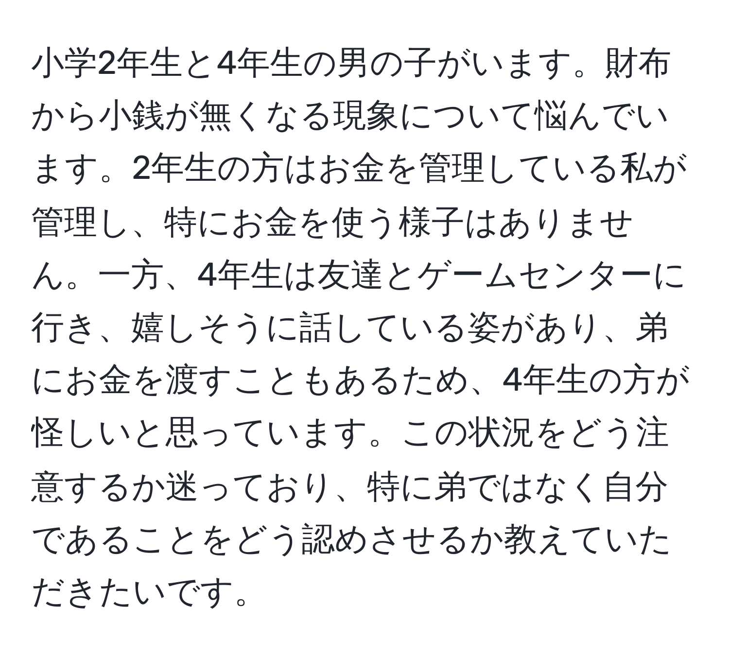 小学2年生と4年生の男の子がいます。財布から小銭が無くなる現象について悩んでいます。2年生の方はお金を管理している私が管理し、特にお金を使う様子はありません。一方、4年生は友達とゲームセンターに行き、嬉しそうに話している姿があり、弟にお金を渡すこともあるため、4年生の方が怪しいと思っています。この状況をどう注意するか迷っており、特に弟ではなく自分であることをどう認めさせるか教えていただきたいです。