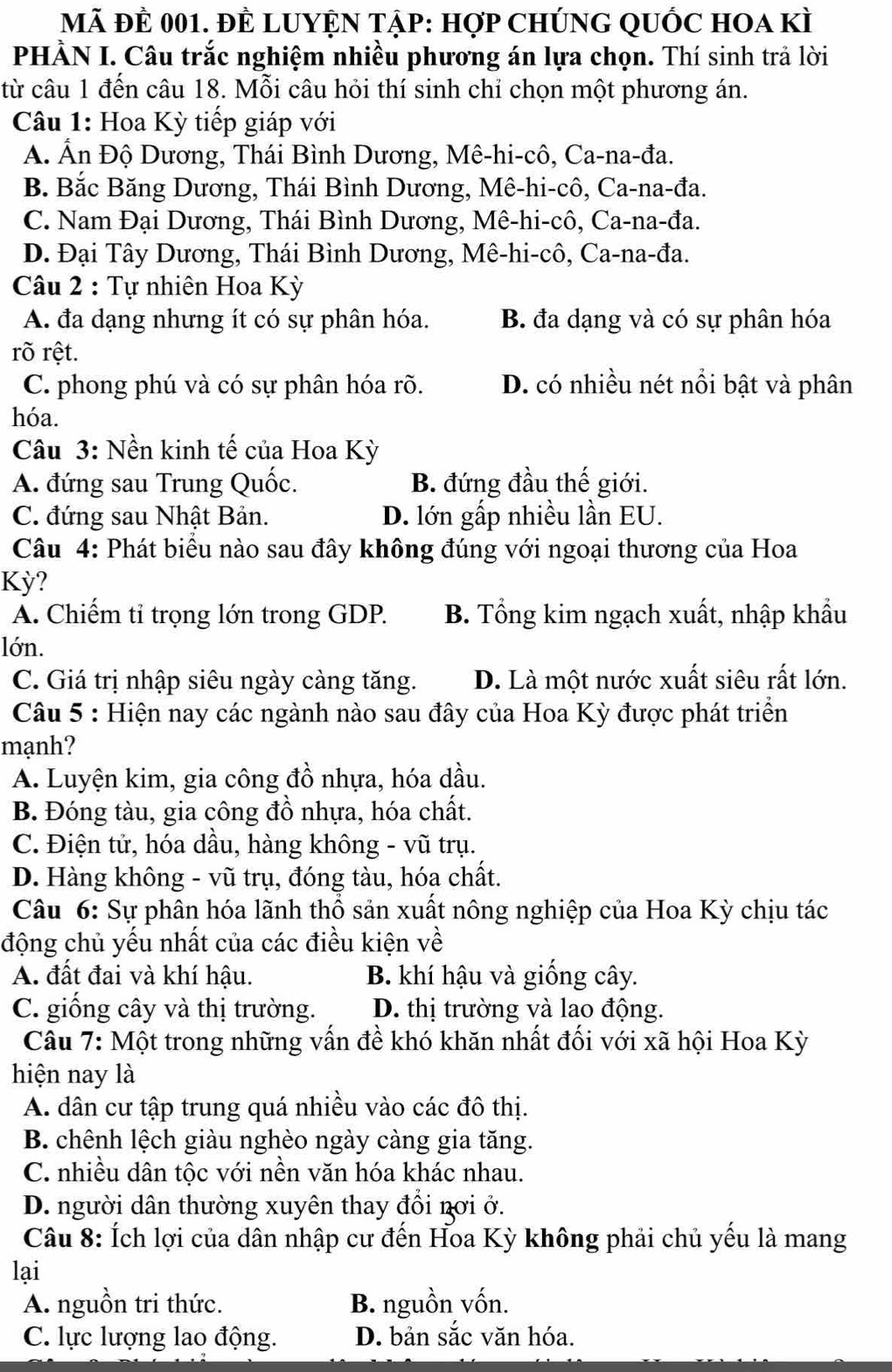 Mã đÊ 001. đÊ LUYệN Tập: hợp ChÚnG QUỐC hOa kì
PHÀN I. Câu trắc nghiệm nhiều phương án lựa chọn. Thí sinh trả lời
từ câu 1 đến câu 18. Mỗi câu hỏi thí sinh chỉ chọn một phương án.
Câu 1: Hoa Kỳ tiếp giáp với
A. Ấn Độ Dương, Thái Bình Dương, Mê-hi-cô, Ca-na-đa.
B. Bắc Băng Dương, Thái Bình Dương, Mê-hi-cô, Ca-na-đa.
C. Nam Đại Dương, Thái Bình Dương, Mê-hi-cô, Ca-na-đa.
D. Đại Tây Dương, Thái Bình Dương, Mê-hi-cô, Ca-na-đa.
Câu 2 : Tự nhiên Hoa Kỳ
A. đa dạng nhưng ít có sự phân hóa. B. đa dạng và có sự phân hóa
rõ rệt.
C. phong phú và có sự phân hóa rõ. D. có nhiều nét nổi bật và phân
hóa.
Câu 3: Nền kinh tế của Hoa Kỳ
A. đứng sau Trung Quốc. B. đứng đầu thế giới.
C. đứng sau Nhật Bản. D. lớn gấp nhiều lần EU.
Câu 4: Phát biểu nào sau đây không đúng với ngoại thương của Hoa
Kỳ?
A. Chiếm tỉ trọng lớn trong GDP. B. Tổng kim ngạch xuất, nhập khẩu
lớn.
C. Giá trị nhập siêu ngày càng tăng. D. Là một nước xuất siêu rất lớn.
Câu 5 : Hiện nay các ngành nào sau đây của Hoa Kỳ được phát triển
mạnh?
A. Luyện kim, gia công đồ nhựa, hóa dầu.
B. Đóng tàu, gia công đồ nhựa, hóa chất.
C. Điện tử, hóa dầu, hàng không - vũ trụ.
D. Hàng không - vũ trụ, đóng tàu, hóa chất.
Câu 6: Sự phân hóa lãnh thổ sản xuất nông nghiệp của Hoa Kỳ chịu tác
động chủ yếu nhất của các điều kiện về
A. đất đai và khí hậu. B. khí hậu và giống cây.
C. giống cây và thị trường. D. thị trường và lao động.
Câu 7: Một trong những vấn đề khó khăn nhất đối với xã hội Hoa Kỳ
hiện nay là
A. dân cư tập trung quá nhiều vào các đô thị.
B. chênh lệch giàu nghèo ngày càng gia tăng.
C. nhiều dân tộc với nền văn hóa khác nhau.
D. người dân thường xuyên thay đổi nơi ở.
Câu 8: Ích lợi của dân nhập cư đến Hoa Kỳ không phải chủ yếu là mang
lại
A. nguồn tri thức. B. nguồn vốn.
C. lực lượng lao động. D. bản sắc văn hóa.