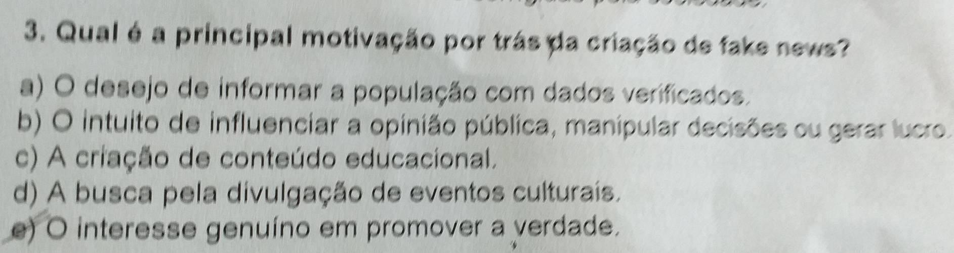 Qual é a principal motivação por trás da criação de fake news?
a) O desejo de informar a população com dados verificados.
b) O intuito de influenciar a opinião pública, manipular decisões ou gerar lucro.
c) A criação de conteúdo educacional.
d) A busca pela divulgação de eventos culturais.
e) O interesse genuíno em promover a verdade.