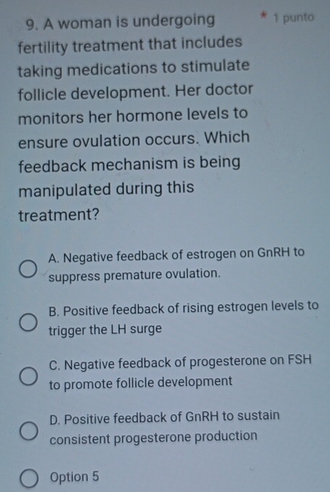 A woman is undergoing 1 punto
fertility treatment that includes
taking medications to stimulate
follicle development. Her doctor
monitors her hormone levels to
ensure ovulation occurs. Which
feedback mechanism is being
manipulated during this
treatment?
A. Negative feedback of estrogen on GnRH to
suppress premature ovulation.
B. Positive feedback of rising estrogen levels to
trigger the LH surge
C. Negative feedback of progesterone on FSH
to promote follicle development
D. Positive feedback of GnRH to sustain
consistent progesterone production
Option 5