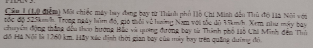 (1,0 điểm) Một chiếc máy bay đang bay từ Thành phố Hồ Chí Minh đến Thủ đô Hà Nội với 
đốc độ 525km/h. Trong ngày hôm đó, gió thổi về hướng Nam với tốc độ 35km/h. Xem như máy bay 
chuyển động thắng đều theo hướng Bắc và quãng đường bay từ Thành phố Hồ Chí Minh đến Thủ 
độ Hà Nội là 1260 km. Hãy xác định thời gian bay của máy bay trên quãng đường đó.