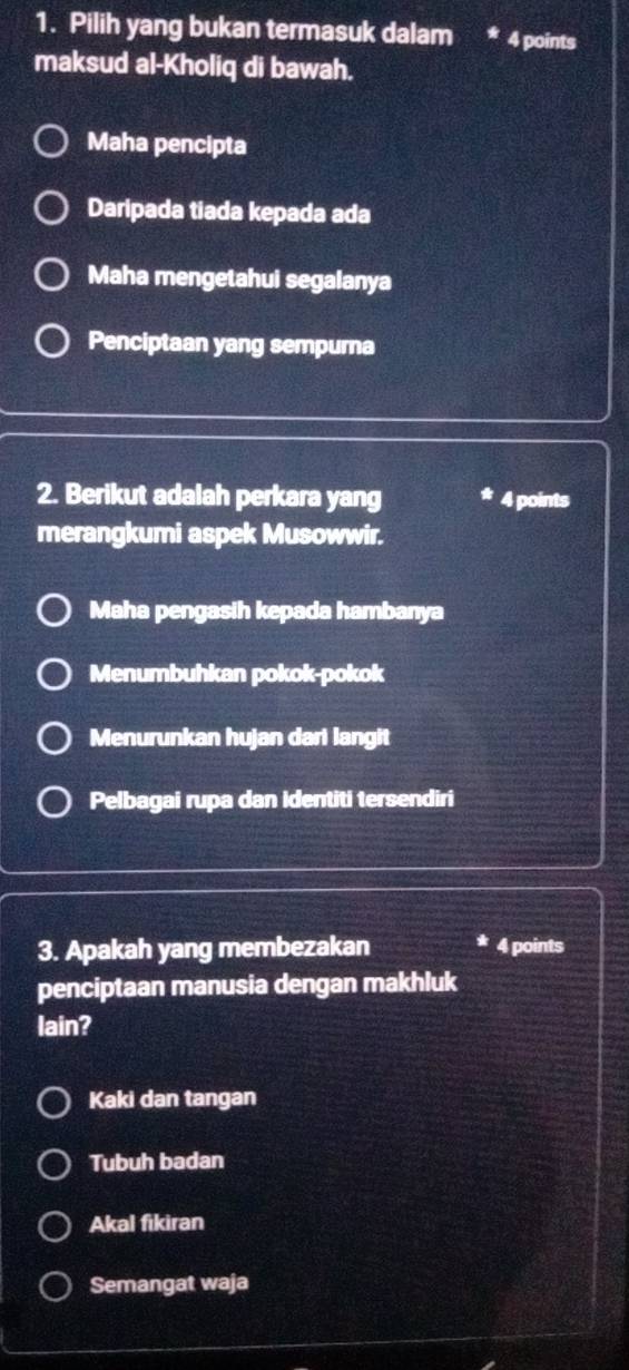 Pilih yang bukan termasuk dalam * 4 points
maksud al-Kholiq di bawah.
Maha pencipta
Daripada tiada kepada ada
Maha mengetahui segalanya
Penciptaan yang sempura
2. Berikut adalah perkara yang 4 points
merangkumi aspek Musowwir.
Maha pengasih kepada hambanya
Menumbuhkan pokok-pokok
Menurunkan hujan dari langit
Pelbagai rupa dan identiti tersendiri
3. Apakah yang membezakan 4 points
penciptaan manusia dengan makhluk
lain?
Kaki dan tangan
Tubuh badan
Akal fikiran
Semangat waja