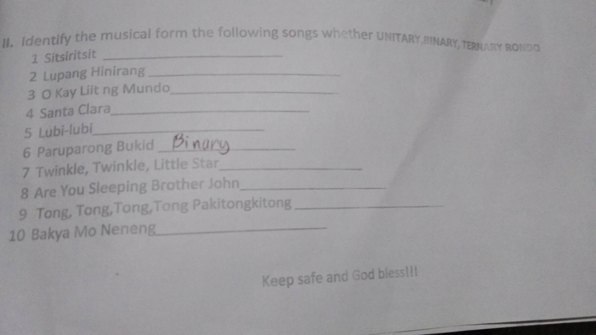 Identify the musical form the following songs whether UNITARY,BINARY, TERNARY RONDO 
1 Sitsiritsit_ 
2 Lupang Hinirang_ 
3 O Kay Liit ng Mundo_ 
4 Santa Clara_ 
5 Lubi-lubi_ 
6 Paruparong Bukid_ 
7 Twinkle, Twinkle, Little Star_ 
8 Are You Sleeping Brother John_ 
9 Tong, Tong,Tong,Tong Pakitongkitong_ 
10 Bakya Mo Neneng_ 
Keep safe and God bless!!!