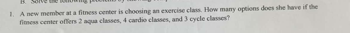 Solve the fonowing 
1. A new member at a fitness center is choosing an exercise class. How many options does she have if the 
fitness center offers 2 aqua classes, 4 cardio classes, and 3 cycle classes?