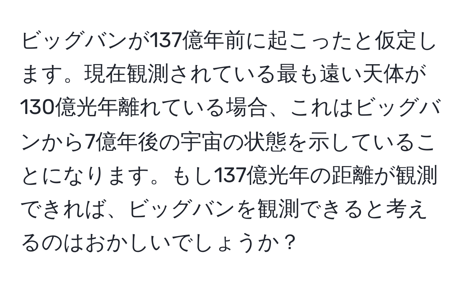 ビッグバンが137億年前に起こったと仮定します。現在観測されている最も遠い天体が130億光年離れている場合、これはビッグバンから7億年後の宇宙の状態を示していることになります。もし137億光年の距離が観測できれば、ビッグバンを観測できると考えるのはおかしいでしょうか？