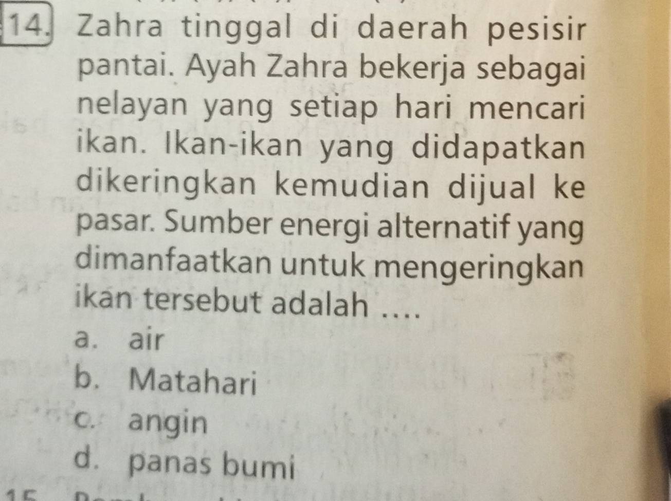 Zahra tinggal di daerah pesisir
pantai. Ayah Zahra bekerja sebagai
nelayan yang setiap hari mencari
ikan. Ikan-ikan yang didapatkan
dikeringkan kemudian dijual ke
pasar. Sumber energi alternatif yang
dimanfaatkan untuk mengeringkan
ikan tersebut adalah ....
a. air
b. Matahari
c. angin
d. panas bumi