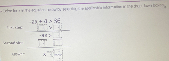 « Solve for x in the equation below by selecting the applicable information in the drop down boxes.
-ax+4>36
First step: 
Second step: beginarrayr □ □  -30 hline □ □  -□ □  □ endarray endarray 
Answer: