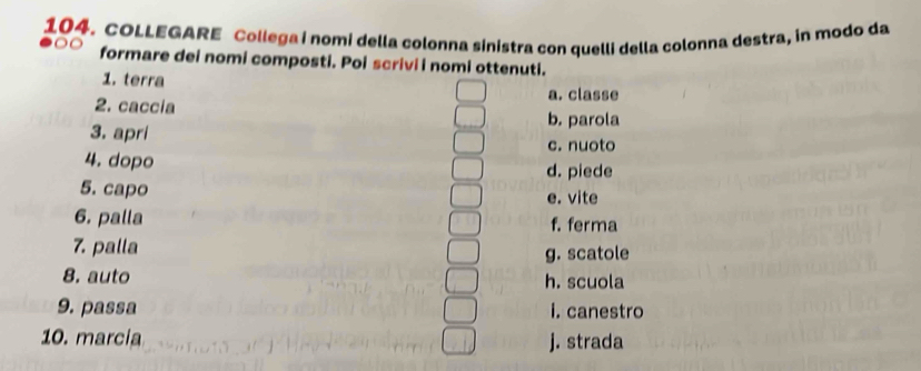 COLLEGARE Collega i nomi della colonna sinistra con quelli della colonna destra, in modo da
formare dei nomi composti. Poi scrivi i nomi ottenuti.
1. terra a. classe
2. caccia
b. parola
3. apri
c. nuoto
4. dopo d. piede
5. capo e. vite
6. palla f. ferma
7. palla
g. scatole
8. auto h. scuola
9. passa i. canestro
10. marcia j. strada